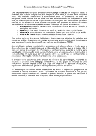 Programa de Ensino da Disciplina de Educação Visual, 9ª Classe
_____________________________________________________________________________
6
Este empreendimento exige do professor uma mudança de atitude em relação ao saber, à
profissão, aos alunos e colegas de outras disciplinas. Com efeito, o sucesso deste programa
passa pelo trabalho colaborativo e harmonizado entre os professores de todas as
disciplinas. Neste sentido, não se pode falar em desenvolvimento de competências para
vida, de interdisciplinaridade se os professores não dialogam, não desenvolvem projectos
comuns ou se fecham nas suas próprias disciplinas. Um projecto de recolha de contos
tradicionais ou da história local poderá envolver diferentes disciplinas. Por exemplo:
- Português colaboraria na elaboração do guião de recolha, estrutura, redacção e
correcção dos textos;
- História ocupar-se-ia dos aspectos técnicos da recolha deste tipo de fontes;
- Geografia integraria aspectos geográficos, físicos e socio-económicos da região;
- Educação Visual ficaria responsável pelas ilustrações e cartazes.
Com estes projectos treinam-se habilidades, desenvolvem-se atitudes de trabalhar em
equipa, de análise, de pesquisa, de resolver problemas e a auto-estima, contribuindo assim
para o desenvolvimento das competências mais gerais definidas no PCESG.
As metodologias activas e participativas propostas, centradas no aluno e viradas para o
desenvolvimento de competências para a vida pretendem significar que, o professor não é
mais um centro transmissor de informações e conhecimentos, expondo a matéria para
reprodução e memorização pelos alunos. O aluno não é um receptáculo de informações e
conhecimentos. O aluno deve ser um sujeito activo na construção do conhecimento e
pesquisa de informação, reflectindo criticamente sobre a sociedade.
O professor deve assumir-se como criador de situações de aprendizagem, regulando os
recursos e aplicando uma pedagogia construtivista. O seu papel na liderança de uma
comunidade escolar implica ainda que seja um mediador e defensor intercultural,
organizador democrático e gestor da heterogeneidade vivencial dos alunos.
As metodologias de ensino devem desenvolver no aluno: a capacidade progressiva de
conceber e utilizar conceitos; maior capacidade de trabalho individual e em grupo;
entusiasmo, espírito competitivo, aptidões e gostos pessoais; o gosto pelo raciocínio e
debate de ideias; o interesse pela integração social e vocação profissional.
 