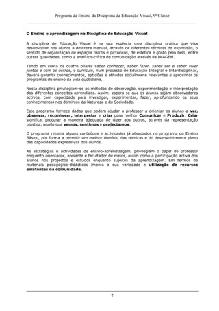 Programa de Ensino da Disciplina de Educação Visual, 9ª Classe
_____________________________________________________________________________
7
O Ensino e aprendizagem na Disciplina de Educação Visual
A disciplina de Educação Visual é na sua essência uma disciplina prática que visa
desenvolver nos alunos a destreza manual, através de diferentes técnicas de expressão, o
sentido de organização de espaços físicos e pictóricos, de estética e gosto pelo belo, entre
outras qualidades, como a analítico-crítica de comunicação através da IMAGEM.
Tendo em conta os quatro pilares saber conhecer, saber fazer, saber ser e saber viver
juntos e com os outros, o currículo, num processo de Educação Integral e Interdisciplinar,
deverá garantir conhecimentos, aptidões e atitudes socialmente relevantes e aproximar os
programas de ensino da vida quotidiana.
Nesta disciplina privilegiam-se os métodos de observação, experimentação e interpretação
dos diferentes conceitos aprendidos. Assim, espera-se que os alunos sejam observadores
activos, com capacidade para investigar, experimentar, fazer, aprofundando os seus
conhecimentos nos domínios da Natureza e da Sociedade.
Este programa fornece dados que podem ajudar o professor a orientar os alunos a ver,
observar, reconhecer, interpretar e criar para melhor Comunicar e Produzir. Criar
significa, procurar a maneira adequada de dizer aos outros, através da representação
plástica, aquilo que vemos, sentimos e projectamos.
O programa retoma alguns conteúdos e actividades já abordados no programa do Ensino
Básico, por forma a permitir um melhor domínio das técnicas e do desenvolvimento pleno
das capacidades expressivas dos alunos.
As estratégias e actividades de ensino-aprendizagem, privilegiam o papel do professor
enquanto orientador, apoiante e facultador de meios, assim como a participação activa dos
alunos nos projectos e estudos enquanto sujeitos da aprendizagem. Em termos de
materiais pedagógico-didácticos impera a sua variedade e utilização de recursos
existentes na comunidade.
 