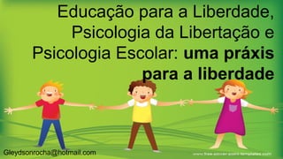 Educação para a Liberdade,
Psicologia da Libertação e
Psicologia Escolar: uma práxis
para a liberdade
Gleydsonrocha@hotmail.com
 