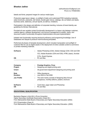 Bhaskar Jadhav
Jadhavbhaskar331@gmail.com
Phone no: 9766825861
bleeds and fonts; prepared images for various media types.
Production page layout, design, or preflight of static and customized POD marketing materials;
sales brochures, postcards, sell sheets, double gate menus, catalogs, die cut folders and labels,
business cards, stationary, annual reports, as well as, invitations.
Participated in the design and definition of corporate branding, inclusive of brand identity use
guidelines for Brinker International.
Provided all new variable content functionality development in a liaison role between customer,
creative agency, software development, and account management to solidify, clarify, and
document custom functionality throughout implementation and post-implementation.
Initiated new functionality requiring technical proficiency and programing knowledge; Use of
Databases and Sequel to produce multi-functioning templates.
Performed all phases of template development, which included manipulation and preflight of
customer files for use as digital assets in the deployment of online variable content e-commerce
or printed marketing materials.
Software : Adobe Photoshop (CS4), Adobe Indesign (CS4, CS4 and CS6
CC), Adobe Illustrator (CS4 and CS5), HTML (basic), Acrobat
9 Pro, Quark Express
OS : PC and Mac
--------------------------------------------------------------------------------------------------------------------------------
Company : Prestige Graphics. Pune
Project : Designing and digital printing work
Client : All government department designing and printing work
Role : Office Assistance
Duration : July 2004 to Feb 2006
Job Profile : The work mainly consists of designing likes Annual
prospectus, monthly editions, posters, brochure
Software : Corel draw, page maker and Photoshop
OS : PC and Mac
EDUCATIONAL QUALIFICATION
Bachelors Degree in Arts (B.A.) (Pune University)
Higher Secondary Certificate Examination (Class XII.)
From Maharashtra State Board of Secondary and Higher Secondary Education (2002)
S.S.C Examination (Class X)
From Maharashtra State Board of Secondary and Higher Secondary Education. (2000)
 