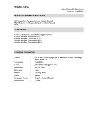 Bhaskar Jadhav
Jadhavbhaskar331@gmail.com
Phone no: 9766825861
OTHER EDUCATIONAL QUALIFICATION
DTP course from Pangare Computer Institute [Passed]
MS-CIT course from Suyash Computer Institute [Passed]
HTML
ACHIEVMENTS
Certified with business etiquette training programmed
Certified with Best Performer in 2011.
Certified with Best Contribution in 2013.
Certified with Best Team Lead in 2014.
Certified with Best Team Lead in 2015.
PERSONAL INFORMATION
Address : Flat no 424, Suvarnaganga Apt. Nr. Khandoba Mandir, Shukhsagar
Nagar , Pune – 37.
Tel. (Mobile) : 9766825861
E-mail : jadhavbhaskar331@gmail.com
Date of Birth : 3rd July, 1985
Nationality : Indian
Hobbies : Traveling, Music
Status : Married
Languages Known : English, Hindi and Marathi
Notice Period : 1 Month
 