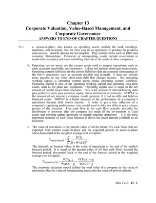 Mini Case: 13 - 1
Chapter 13
Corporate Valuation, Value-Based Management, and
Corporate Governance
ANSWERS TO END-OF-CHAPTER QUESTIONS
13-1 a. Assets-in-place, also known as operating assets, include the land, buildings,
machines, and inventory that the firm uses in its operations to produce its products
and services. Growth options are not tangible. They include items such as R&D and
customer relationships. Financial, or nonoperating, assets include investments in
marketable securities and non-controlling interests in the stock of other companies.
b. Operating current assets are the current assets used to support operations, such as
cash, accounts receivable, and inventory. It does not include short-term investments.
Operating current liabilities are the current liabilities that are a natural consequence of
the firm’s operations, such as accounts payable and accruals. It does not include
notes payable or any other short-term debt that charges interest. Net operating
working capital is operating current assets minus operating current liabilities.
Operating capital is sum of net operating working capital and operating long-term
assets, such as net plant and equipment. Operating capital also is equal to the net
amount of capital raised from investors. This is the amount of interest-bearing debt
plus preferred stock plus common equity minus short-term investments. NOPAT is
the amount of net income a company would generate if it had no debt and held no
financial assets. NOPAT is a better measure of the performance of a company’s
operations because debt lowers income. In order to get a true reflection of a
company’s operating performance, one would want to take out debt to get a clearer
picture of the situation. Free cash flow is the cash flow actually available for
distribution to investors after the company has made all the investments in fixed
assets and working capital necessary to sustain ongoing operations. It is the most
important measure of cash flows because it shows the exact amount available to all
investors.
c. The value of operations is the present value of all the future free cash flows that are
expected from current assets-in-place and the expected growth of assets-in-place
when discounted at the weighted average cost of capital:
( )
.
WACC1
FCF
V
1t
t
t
0)timeop(at ∑
∞
= +
=
The terminal, or horizon value, is the value of operations at the end of the explicit
forecast period. It is equal to the present value of all free cash flows beyond the
forecast period, discounted back to the end of the forecast period at the weighted
average cost of capital:
.
gWACC
)g1(FCF
gWACC
FCF
V N1N
N)timeop(at
−
+
=
−
= +
The corporate valuation model defines the total value of a company as the value of
operations plus the value of nonoperating assets plus the value of growth options.
 