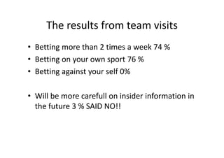 The results from team visits
• Betting more than 2 times a week 74 %
• Betting on your own sport 76 %
• Betting against your self 0%
• Will be more carefull on insider information in 
the future 3 % SAID NO!!
 