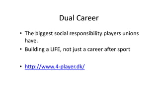 Dual Career
• The biggest social responsibility players unions 
have. 
• Building a LIFE, not just a career after sport
• http://www.4‐player.dk/
 