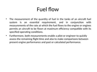Fuel flow
• The measurement of the quantity of fuel in the tanks of an aircraft fuel
system is an essential requirement, and in conjunction with
measurements of the rate at which the fuel flows to the engine or engines
permits an aircraft to be flown at maximum efficiency compatible with its
specified operating conditions.
• Furthermore, both measurements enable a pilot or engineer to quickly
assess the remaining flight time and also to make comparisons between
present engine performance and past or calculated performance.
 