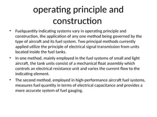 operating principle and
construction
• Fuelquantity indicating systems vary in operating principle and
construction, the application of any one method being governed by the
type of aircraft and its fuel system. Two principal methods currently
applied utilize the principle of electrical signal transmission from units
located inside the fuel tanks.
• In one method, mainly employed in the fuel systems of small and light
aircraft, the tank units consist of a mechanical float assembly which
controls an electrical resistance unit and varies the current flow to the
indicating element.
• The second method, employed in high-performance aircraft fuel systems,
measures fuel quantity in terms of electrical capacitance and provides a
more accurate system of fuel gauging.
 