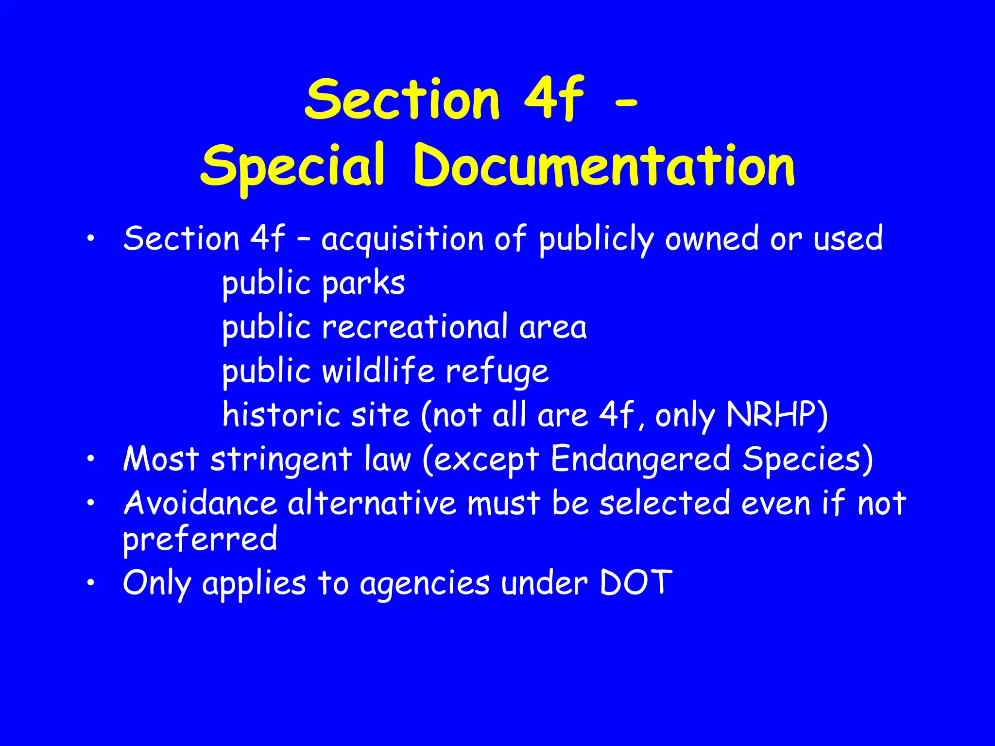 Section 4f -
Special Documentation
• Section 4f – acquisition of publicly owned or used
public parks
public recreational area
public wildlife refuge
historic site (not all are 4f, only NRHP)
• Most stringent law (except Endangered Species)
• Avoidance alternative must be selected even if not
preferred
• Only applies to agencies under DOT
 