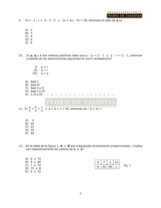 9. Si x : y : z = 4 : 3 : 2 y 2x + 4y – 3z = 28, entonces el valor de y es 
3 
A) 2 
B) 3 
C) 4 
D) 6 
E) 8 
10. Si p, q y r son enteros positivos tales que p : q = 2 : 1 y q : r = 2 : 1, entonces 
¿cuál(es) de las aseveraciones siguientes es (son) verdadera(s)? 
I) p > r 
II) q < r 
III) q > p 
A) Solo I 
B) Solo II 
C) Solo I y II 
D) Solo I y III 
E) I, II y III 
11. Si a b c 
= = 
3 5 2 
y a + b + c = 40, entonces 3a – b + 2c = 
A) 0 
B) 16 
C) 22 
D) 32 
E) 40 
12. En la tabla de la figura 1, A y B son magnitudes directamente proporcionales. ¿Cuáles 
son respectivamente los valores de x e y? 
A) 8 y 72 
B) 8 y 60 
C) 7 y 72 
D) 72 y 8 
E) 6 y 72 
fig. 1 
A 7 x 12 
B 42 48 y 
 
