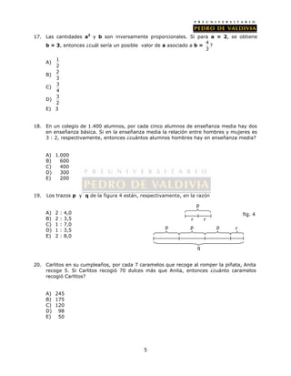 17. Las cantidades a2 y b son inversamente proporcionales. Si para a = 2, se obtiene 
b = 3, entonces ¿cuál sería un posible valor de a asociado a b = 4 
5 
3 
? 
A) 1 
2 
B) 2 
3 
C) 3 
4 
D) 3 
2 
E) 3 
18. En un colegio de 1.400 alumnos, por cada cinco alumnos de enseñanza media hay dos 
en enseñanza básica. Si en la enseñanza media la relación entre hombres y mujeres es 
3 : 2, respectivamente, entonces ¿cuántos alumnos hombres hay en enseñanza media? 
A) 1.000 
B) 600 
C) 400 
D) 300 
E) 200 
19. Los trazos p y q de la figura 4 están, respectivamente, en la razón 
A) 2 : 4,0 
B) 2 : 3,5 
C) 1 : 7,0 
D) 1 : 3,5 
E) 2 : 8,0 
p 
20. Carlitos en su cumpleaños, por cada 7 caramelos que recoge al romper la piñata, Anita 
recoge 5. Si Carlitos recogió 70 dulces más que Anita, entonces ¿cuánto caramelos 
recogió Carlitos? 
A) 245 
B) 175 
C) 120 
D) 98 
E) 50 
r r 
fig. 4 
p p p r 
q 
 