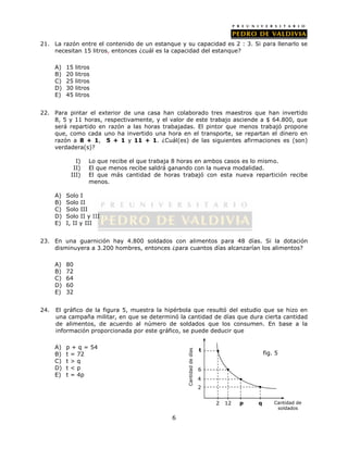 21. La razón entre el contenido de un estanque y su capacidad es 2 : 3. Si para llenarlo se 
necesitan 15 litros, entonces ¿cuál es la capacidad del estanque? 
6 
A) 15 litros 
B) 20 litros 
C) 25 litros 
D) 30 litros 
E) 45 litros 
22. Para pintar el exterior de una casa han colaborado tres maestros que han invertido 
8, 5 y 11 horas, respectivamente, y el valor de este trabajo asciende a $ 64.800, que 
será repartido en razón a las horas trabajadas. El pintor que menos trabajó propone 
que, como cada uno ha invertido una hora en el transporte, se repartan el dinero en 
razón a 8 + 1, 5 + 1 y 11 + 1. ¿Cuál(es) de las siguientes afirmaciones es (son) 
verdadera(s)? 
I) Lo que recibe el que trabaja 8 horas en ambos casos es lo mismo. 
II) El que menos recibe saldrá ganando con la nueva modalidad. 
III) El que más cantidad de horas trabajó con esta nueva repartición recibe 
menos. 
A) Solo I 
B) Solo II 
C) Solo III 
D) Solo II y III 
E) I, II y III 
23. En una guarnición hay 4.800 soldados con alimentos para 48 días. Si la dotación 
disminuyera a 3.200 hombres, entonces ¿para cuantos días alcanzarían los alimentos? 
A) 80 
B) 72 
C) 64 
D) 60 
E) 32 
24. El gráfico de la figura 5, muestra la hipérbola que resultó del estudio que se hizo en 
una campaña militar, en que se determinó la cantidad de días que dura cierta cantidad 
de alimentos, de acuerdo al número de soldados que los consumen. En base a la 
información proporcionada por este gráfico, se puede deducir que 
A) p + q = 54 
B) t = 72 
C) t > q 
D) t < p 
E) t = 4p 
2 12 q Cantidad de 
soldados 
t 
Cantidad de días 
6 
4 
2 
p 
fig. 5 
 