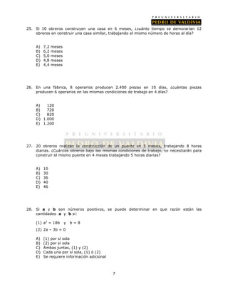 25. Si 10 obreros construyen una casa en 6 meses, ¿cuánto tiempo se demorarían 12 
obreros en construir una casa similar, trabajando el mismo número de horas al día? 
7 
A) 7,2 meses 
B) 6,2 meses 
C) 5,0 meses 
D) 4,8 meses 
E) 4,4 meses 
26. En una fábrica, 8 operarios producen 2.400 piezas en 10 días, ¿cuántas piezas 
producen 6 operarios en las mismas condiciones de trabajo en 4 días? 
A) 120 
B) 720 
C) 820 
D) 1.000 
E) 1.200 
27. 20 obreros realizan la construcción de un puente en 5 meses, trabajando 8 horas 
diarias. ¿Cuántos obreros bajo las mismas condiciones de trabajo, se necesitarán para 
construir el mismo puente en 4 meses trabajando 5 horas diarias? 
A) 10 
B) 30 
C) 36 
D) 40 
E) 46 
28. Si a y b son números positivos, se puede determinar en que razón están las 
cantidades a y b si: 
(1) a2 = 18b y b = 8 
(2) 2a – 3b = 0 
A) (1) por sí sola 
B) (2) por sí sola 
C) Ambas juntas, (1) y (2) 
D) Cada una por sí sola, (1) ó (2) 
E) Se requiere información adicional 
 