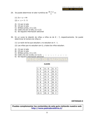 29. Se puede determinar el valor numérico de 2x + y 
1. B 11. D 21. E 
2. E 12. A 22. E 
3. A 13. A 23. B 
4. C 14. E 24. A 
5. C 15. E 25. C 
6. B 16. B 26. B 
7. C 17. E 27. D 
8. B 18. B 28. D 
9. D 19. D 29. B 
10. A 20. A 30. C 
8 
x 
si: 
(1) 2x + y = 44 
(2) x : y = 3 : 5 
A) (1) por sí sola 
B) (2) por sí sola 
C) Ambas juntas, (1) y (2) 
D) Cada una por sí sola, (1) ó (2) 
E) Se requiere información adicional 
30. En un curso la relación de niñas a niños es de 8 : 7, respectivamente. Se puede 
determinar el número de niñas si: 
(1) La razón de los que estudian y no estudian es 4 : 1. 
(2) Las niñas que no estudian son 6, y todos los niños estudian. 
A) (1) por sí sola 
B) (2) por sí sola 
C) Ambas juntas, (1) y (2) 
D) Cada una por sí sola, (1) ó (2) 
E) Se requiere información adicional 
CLAVES 
DMTRMA05-E 
Puedes complementar los contenidos de esta guía visitando nuestra web 
http://www.pedrodevaldivia.cl/ 
