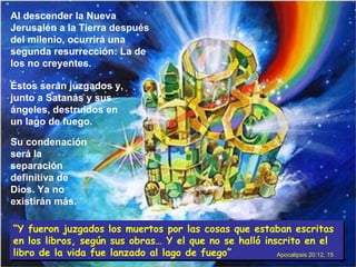 Su condenación será la separación definitiva de Dios. Ya no existirán más. Al descender la Nueva Jerusalén a la Tierra después del milenio, ocurrirá una segunda resurrección: La de los no creyentes. Éstos serán juzgados y, junto a Satanás y sus ángeles, destruidos en un lago de fuego. “ Y fueron juzgados los muertos por las cosas que estaban escritas en los libros, según sus obras… Y el que no se halló inscrito en el libro de la vida fue lanzado al lago de fuego” Apocalipsis 20:12, 15 