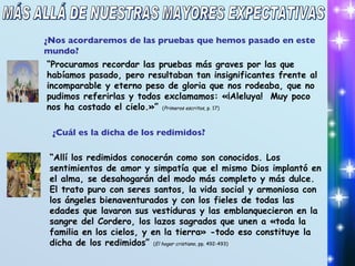 MÁS ALLÁ DE NUESTRAS MAYORES EXPECTATIVAS ¿Nos acordaremos de las pruebas que hemos pasado en este mundo? “ Procuramos recordar las pruebas más graves por las que habíamos pasado, pero resultaban tan insignificantes frente al incomparable y eterno peso de gloria que nos rodeaba, que no pudimos referirlas y todos exclamamos: «¡Aleluya!  Muy poco nos ha costado el cielo.»”  ( Primeros escritos , p. 17) ¿Cuál es la dicha de los redimidos? “ Allí los redimidos conocerán como son conocidos. Los sentimientos de amor y simpatía que el mismo Dios implantó en el alma, se desahogarán del modo más completo y más dulce. El trato puro con seres santos, la vida social y armoniosa con los ángeles bienaventurados y con los fieles de todas las edades que lavaron sus vestiduras y las emblanquecieron en la sangre del Cordero, los lazos sagrados que unen a «toda la familia en los cielos, y en la tierra» -todo eso constituye la dicha de los redimidos”  ( El hogar cristiano , pp. 492-493) 