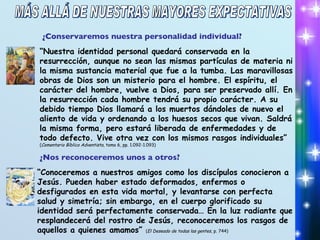 ¿Conservaremos nuestra personalidad individual? “ Nuestra identidad personal quedará conservada en la resurrección, aunque no sean las mismas partículas de materia ni la misma sustancia material que fue a la tumba. Las maravillosas obras de Dios son un misterio para el hombre. El espíritu, el carácter del hombre, vuelve a Dios, para ser preservado allí. En la resurrección cada hombre tendrá su propio carácter. A su debido tiempo Dios llamará a los muertos dándoles de nuevo el aliento de vida y ordenando a los huesos secos que vivan. Saldrá la misma forma, pero estará liberada de enfermedades y de todo defecto. Vive otra vez con los mismos rasgos individuales”  ( Comentario Bíblico Adventista , tomo 6, pp. 1.092-1.093) ¿Nos reconoceremos unos a otros? “ Conoceremos a nuestros amigos como los discípulos conocieron a Jesús. Pueden haber estado deformados, enfermos o desfigurados en esta vida mortal, y levantarse con perfecta salud y simetría; sin embargo, en el cuerpo glorificado su identidad será perfectamente conservada… En la luz radiante que resplandecerá del rostro de Jesús, reconoceremos los rasgos de aquellos a quienes amamos”  ( El Deseado de todas las gentes , p. 744) MÁS ALLÁ DE NUESTRAS MAYORES EXPECTATIVAS 