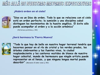 ¿Habrá orden en el cielo? “ Dios es un Dios de orden. Todo lo que se relaciona con el cielo está en orden perfecto; la sumisión y una disciplina cabal distinguen los movimientos de la hueste angélica. El éxito sólo puede acompañar al orden y a la acción armónica”  ( Patriarcas y profetas , p., 393) ¿Será hermosa la Tierra Nueva? “ Todo lo que hay de bello en nuestro hogar terrenal tendría que hacernos pensar en el río de cristal y los verdes prados, los árboles cimbreantes y las fuentes vivas, la ciudad resplandeciente y los cantores vestidos de blanco de nuestro hogar celestial, mundo de hermosura que ningún artista puede representar en el lienzo, y que ninguna lengua mortal puede describir”  ( ¡Maranata: El Señor viene! , p. 353) MÁS ALLÁ DE NUESTRAS MAYORES EXPECTATIVAS 