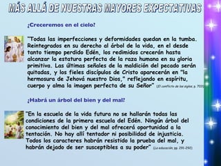 ¿Creceremos en el cielo? “ Todas las imperfecciones y deformidades quedan en la tumba. Reintegrados en su derecho al árbol de la vida, en el desde tanto tiempo perdido Edén, los redimidos crecerán hasta alcanzar la estatura perfecta de la raza humana en su gloria primitiva. Las últimas señales de la maldición del pecado serán quitadas, y los fieles discípulos de Cristo aparecerán en "la hermosura de Jehová nuestro Dios," reflejando en espíritu, cuerpo y alma la imagen perfecta de su Señor”  ( El conflicto de los siglos , p. 703) ¿Habrá un árbol del bien y del mal? “ En la escuela de la vida futura no se hallarán todas las condiciones de la primera escuela del Edén. Ningún árbol del conocimiento del bien y del mal ofrecerá oportunidad a la tentación. No hay allí tentador ni posibilidad de injusticia.  Todos los caracteres habrán resistido la prueba del mal, y habrán dejado de ser susceptibles a su poder”  ( La educación , pp. 291-292) MÁS ALLÁ DE NUESTRAS MAYORES EXPECTATIVAS 