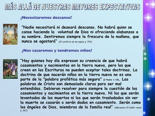 ¿Nos casaremos y tendremos niños? “ Hay quienes hoy día expresan su creencia de que habrá casamientos y nacimientos en la tierra nueva, pero los que creen en las Escrituras no pueden aceptar tales doctrinas. La doctrina de que nacerán niños en la tierra nueva no es una parte de la "palabra profética más segura"  (2 Pedro 1:19) . Las palabras de Cristo son demasiado claras para ser mal entendidas. Debieran resolver para siempre la cuestión de los casamientos y nacimientos en la tierra nueva. Ni los que serán levantados de los muertos ni los que serán trasladados sin ver la muerte se casarán o serán dados en casamiento. Serán como los ángeles de Dios, miembros de la familia real”  ( ¡Maranata: El Señor viene! , p. 367) ¿Necesitaremos descanso? “ Nadie necesitará ni deseará descanso. No habrá quien se canse haciendo la  voluntad de Dios ni ofreciendo alabanzas a su nombre. Sentiremos siempre la frescura de la mañana, que nunca se agostará”  ( El conflicto de los siglos , p. 703) MÁS ALLÁ DE NUESTRAS MAYORES EXPECTATIVAS 