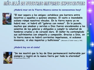 ¿Habrá ley en el cielo? “ Se me mostró que la ley de Dios permanecerá inalterable por siempre y regirá en la nueva tierra por toda la eternidad” ( Primeros escritos , p. 217) ¿Habrá mar en la Tierra Nueva como lo conocemos hoy? “ El mar separa a los amigos; establece una barrera entre nosotros y aquellos a quienes amamos. El vasto e insondable océano rompe nuestros vínculos. En la tierra nueva ya no habrá mar, ni habrá allí "galeras con remos". En lo pasado, muchos que amaban y servían a Dios fueron encadenados a los asientos de las galeras y obligados a cumplir la voluntad de hombres crueles y de corazón duro. El Señor ha contemplado sus sufrimientos con simpatía y compasión. Gracias a Dios, en la tierra nueva no habrá corrientes impetuosas, ni océanos invasores, ni olas inquietas y bulliciosas”  ( ¡Maranata: El Señor viene! , p. 349) MÁS ALLÁ DE NUESTRAS MAYORES EXPECTATIVAS 
