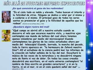 ¿En qué consistirá el gozo de los redimidos? “ En el cielo todo es noble y elevado. Todos buscan el interés y la felicidad de otros. Ninguno se dedica a velar por sí mismo y a cuidarse a sí mismo. El principal gozo de todos los seres santos es presenciar el gozo y la felicidad de aquellos que los rodean”  ( Eventos de los últimos días , p. 300) ¿Quedará algún rastro del mal? “ ¡Qué campo se abrirá allí a nuestro estudio cuando se descorra el velo que oscurece nuestra vista, y nuestros ojos contemplen ese mundo de belleza del cual ahora tenemos apenas vislumbres por medio del microscopios! ¡Cuando contemplemos las glorias de los cielos estudiados ahora por medio del  telescopio! ¡Cuando, borrada, la mancha del pecado, toda la tierra aparezca en  "la hermosura de Jehová nuestro Dios"! Allí el estudioso de la ciencia podrá leer los informes de la creación sin hallar señales de la ley del mal. Escuchará la música de las voces de la naturaleza y no descubrirá ninguna nota de llanto ni voz de dolor. En todas las cosas creadas descubrirá una escritura, en el vasto universo contemplará "el nombre de Dios escrito en grandes caracteres“ y ni en la tierra, ni en el mar, ni en el cielo quedará señal del mal”  (La educación, p.. 303) MÁS ALLÁ DE NUESTRAS MAYORES EXPECTATIVAS 