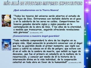 ¿Qué estudiaremos en la Tierra Nueva? “ Todos los tesoros del universo serán abiertos al estudio de los hijos de Dios. Entraremos con inefable deleite en el gozo y en la sabiduría de los seres no caídos. Compartiremos los tesoros ganados durante siglos y siglos pasados en la contemplación de la obra de Dios. Y los años de la eternidad, a medida que transcurran, seguirán ofreciendo revelaciones más gloriosas”  ( La educación , p. 307) ¿Conoceremos a nuestro ángel guardián? “ Todo redimido comprenderá la obra de los ángeles en su propia vida. ¡Qué sensación le producirá conversar con el ángel que fue su guardián desde el primer momento; que vigiló sus pasos y cubrió su cabeza en el día de peligro; que estuvo con él en el valle de la sombra de muerte, que señaló su lugar de descanso, que fue el primero en saludarlo en la mañana de la resurrección, y conocer por medio de él la historia de la intervención divina en la vida individual, de la cooperación celestial en toda obra en favor de la humanidad!”  ( La educación , p. 305) MÁS ALLÁ DE NUESTRAS MAYORES EXPECTATIVAS 