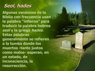 Seol, hades Algunas versiones de la Biblia con frecuencia usan la palabra “infierno” para traducir la palabra hebrea  seol  y la griega  hades.  Estas palabras generalmente se refieren a la tumba donde los muertos -tanto justos como malos- esperan, en un estado, de inconsciencia, la resurrección. 