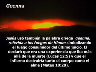 Geenna Jesús usó también la palabra griega  geenna, referida a los fuegos de Hinom  simbolizando el fuego consumidor del último juicio. El declaró que era una experiencia que iba más allá de la muerte (Lucas 12:5) y que el infierno destruiría tanto el cuerpo como el alma (Mateo 10:28). 