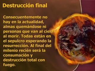 Destrucción final Consecuentemente no hay en la actualidad, almas quemándose ni personas que van al cielo al morir. Todas están en el sepulcro esperando la resurrección. Al final del milenio recién será la consumación y destrucción total con fuego . 