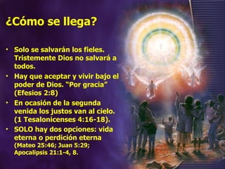 ¿Cómo se llega? Solo se salvarán los fieles. Tristemente Dios no salvará a todos.  Hay que aceptar y vivir bajo el poder de Dios. “Por gracia” (Efesios 2:8) En ocasión de la segunda venida los justos van al cielo. (1 Tesalonicenses 4:16-18). SOLO hay dos opciones: vida eterna o perdición eterna  (Mateo 25:46; Juan 5:29; Apocalipsis 21:1-4, 8. 