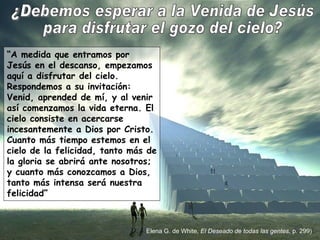 “ A medida que entramos por Jesús en el descanso, empezamos aquí a disfrutar del cielo. Respondemos a su invitación: Venid, aprended de mí, y al venir así comenzamos la vida eterna. El cielo consiste en acercarse incesantemente a Dios por Cristo. Cuanto más tiempo estemos en el cielo de la felicidad, tanto más de la gloria se abrirá ante nosotros; y cuanto más conozcamos a Dios, tanto más intensa será nuestra felicidad” ¿Debemos esperar a la Venida de Jesús para disfrutar el gozo del cielo? Elena G. de White,  El Deseado de todas las gentes , p. 299) 