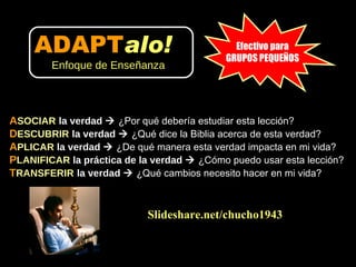A SOCIAR   la verdad     ¿Por qué debería estudiar esta lección? D ESCUBRIR   la verdad     ¿Qué dice la Biblia acerca de esta verdad?  A PLICAR  la verdad     ¿De qué manera esta verdad impacta en mi vida?  P LANIFICAR  la práctica de la verdad     ¿Cómo puedo usar esta lección?  T RANSFERIR   la verdad     ¿Qué cambios necesito hacer en mi vida? Slideshare.net/chucho1943 Efectivo para GRUPOS PEQUEÑOS ADAPT alo!   Enfoque de Enseñanza 