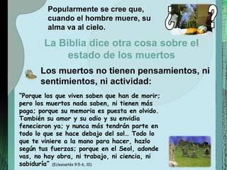 “ Porque los que viven saben que han de morir; pero los muertos nada saben, ni tienen más paga; porque su memoria es puesta en olvido. También su amor y su odio y su envidia fenecieron ya; y nunca más tendrán parte en todo lo que se hace debajo del sol… Todo lo que te viniere a la mano para hacer, hazlo según tus fuerzas; porque en el Seol, adonde vas, no hay obra, ni trabajo, ni ciencia, ni sabiduría”  (Eclesiastés 9:5-6, 10) Popularmente se cree que, cuando el hombre muere, su alma va al cielo. Los muertos no tienen pensamientos, ni sentimientos, ni actividad: La Biblia dice otra cosa sobre el estado de los muertos ¿ ? 