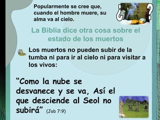 “ Como la nube se desvanece y se va, Así el que desciende al Seol no subirá”  (Job 7:9) Popularmente se cree que, cuando el hombre muere, su alma va al cielo. Los muertos no pueden subir de la tumba ni para ir al cielo ni para visitar a los vivos: La Biblia dice otra cosa sobre el estado de los muertos ¿ ? 