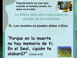 “ Porque en la muerte no hay memoria de ti; En el Seol, ¿quién te alabará?”  (Salmo 6:5) Popularmente se cree que, cuando el hombre muere, su alma va al cielo. Los muertos no pueden alabar a Dios: La Biblia dice otra cosa sobre el estado de los muertos ¿ ? 