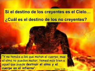“ Y no temáis a los que matan el cuerpo, mas el alma no pueden matar; temed más bien a aquel que puede  destruir el alma y el cuerpo en el infierno ”.  Si el destino de los creyentes es el Cielo… ¿Cuál es el destino de los no creyentes? Mateo 10:28 