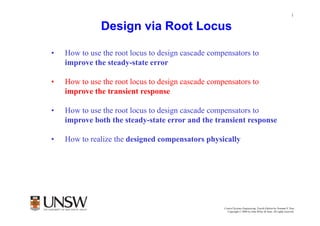1


              Design via Root Locus

•   How to use the root locus to design cascade compensators to
    improve the steady state error
                 steady-state

•   How to use the root locus to design cascade compensators to
    improve the transient response

•   How to use the root locus to des g cascade compensators to
      ow o       e oo ocus o design            co pe sa o s o
    improve both the steady-state error and the transient response

•   How to realize the designed compensators physically




                                                            Dr Branislav Hredzak
                                                    Control Systems Engineering, Fourth Edition by Norman S. Nise
                                                      Copyright © 2004 by John Wiley & Sons. All rights reserved.
 
