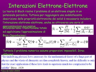 Interazioni Elettrone-Elettrone La teoria di Bloch risolve il problema di un elettrone singolo in un potenziale periodico. Tuttavia per raggiungere una soddisfacente descrizione delle proprietà elettroniche dei solidi è necessario includere  l’interazione elettrone-elettrone, anche se attraverso una serie di approssimazioni successive. Riconsideriamo l’Hamiltoniana totale ed applichiamo l’approssimazione di Born-Oppenheimer:  Tuttavia il problema numerico assume proporzioni impossibili. Dirac affermò: 