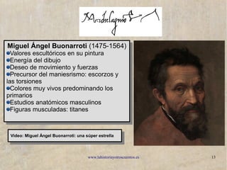 www.lahistoriayotroscuentos.es 13
Miguel Ángel Buonarroti (1475-1564)
Valores escultóricos en su pintura
Energía del dibujo
Deseo de movimiento y fuerzas
Precursor del maniesrismo: escorzos y
las torsiones
Colores muy vivos predominando los
primarios
Estudios anatómicos masculinos
Figuras musculadas: titanes
Miguel Ángel Buonarroti (1475-1564)
Valores escultóricos en su pintura
Energía del dibujo
Deseo de movimiento y fuerzas
Precursor del maniesrismo: escorzos y
las torsiones
Colores muy vivos predominando los
primarios
Estudios anatómicos masculinos
Figuras musculadas: titanes
Video: Miguel Ángel Buonarroti: una súper estrella
Video: Miguel Ángel Buonarroti: una súper estrella
 