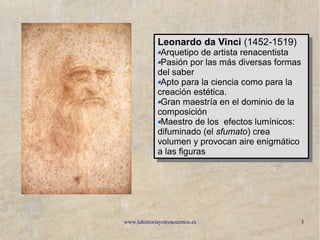 www.lahistoriayotroscuentos.es 3
Leonardo da Vinci (1452-1519)
Arquetipo de artista renacentista
Pasión por las más diversas formas
del saber
Apto para la ciencia como para la
creación estética.
Gran maestría en el dominio de la
composición
Maestro de los efectos lumínicos:
difuminado (el sfumato) crea
volumen y provocan aire enigmático
a las figuras
Leonardo da Vinci (1452-1519)
Arquetipo de artista renacentista
Pasión por las más diversas formas
del saber
Apto para la ciencia como para la
creación estética.
Gran maestría en el dominio de la
composición
Maestro de los efectos lumínicos:
difuminado (el sfumato) crea
volumen y provocan aire enigmático
a las figuras
 