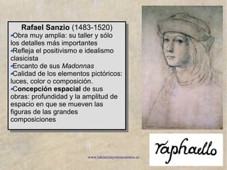 www.lahistoriayotroscuentos.es 8
Rafael Sanzio (1483-1520)
Obra muy amplia: su taller y sólo
los detalles más importantes
Refleja el positivismo e idealismo
clasicista
Encanto de sus Madonnas
Calidad de los elementos pictóricos:
luces, color o composición.
Concepción espacial de sus
obras: profundidad y la amplitud de
espacio en que se mueven las
figuras de las grandes
composiciones
Rafael Sanzio (1483-1520)
Obra muy amplia: su taller y sólo
los detalles más importantes
Refleja el positivismo e idealismo
clasicista
Encanto de sus Madonnas
Calidad de los elementos pictóricos:
luces, color o composición.
Concepción espacial de sus
obras: profundidad y la amplitud de
espacio en que se mueven las
figuras de las grandes
composiciones
 