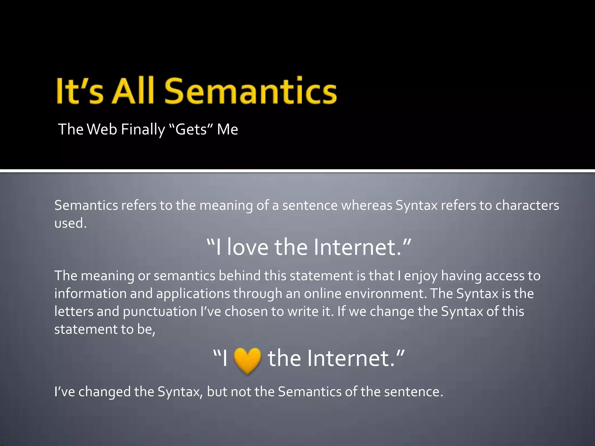 TheWeb Finally “Gets” Me
Semantics refers to the meaning of a sentence whereas Syntax refers to characters
used.
“I love the Internet.”
The meaning or semantics behind this statement is that I enjoy having access to
information and applications through an online environment.The Syntax is the
letters and punctuation I’ve chosen to write it. If we change the Syntax of this
statement to be,
“I the Internet.”
I’ve changed the Syntax, but not the Semantics of the sentence.
 