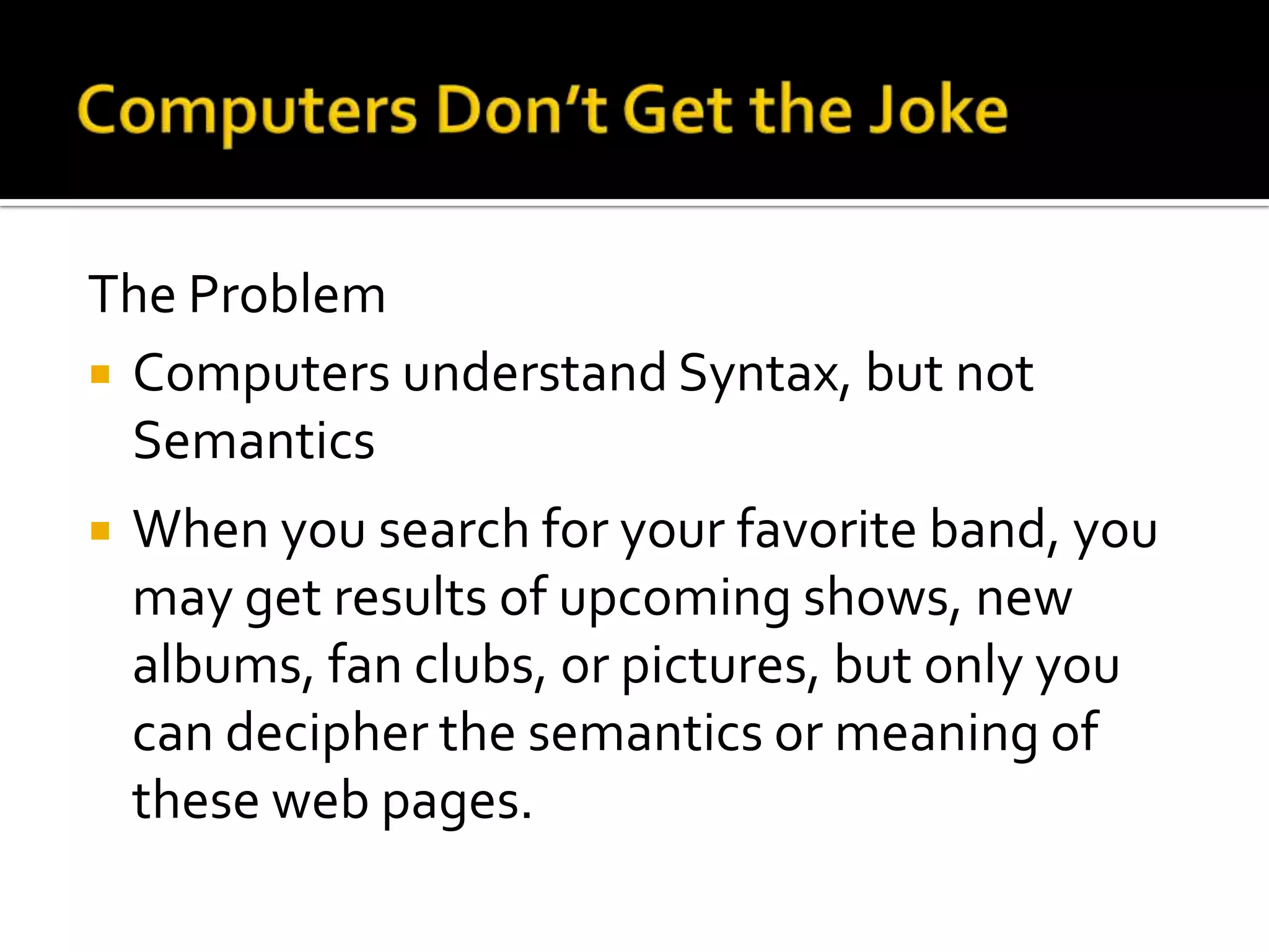 The Problem
 Computers understand Syntax, but not
Semantics
 When you search for your favorite band, you
may get results of upcoming shows, new
albums, fan clubs, or pictures, but only you
can decipher the semantics or meaning of
these web pages.
 