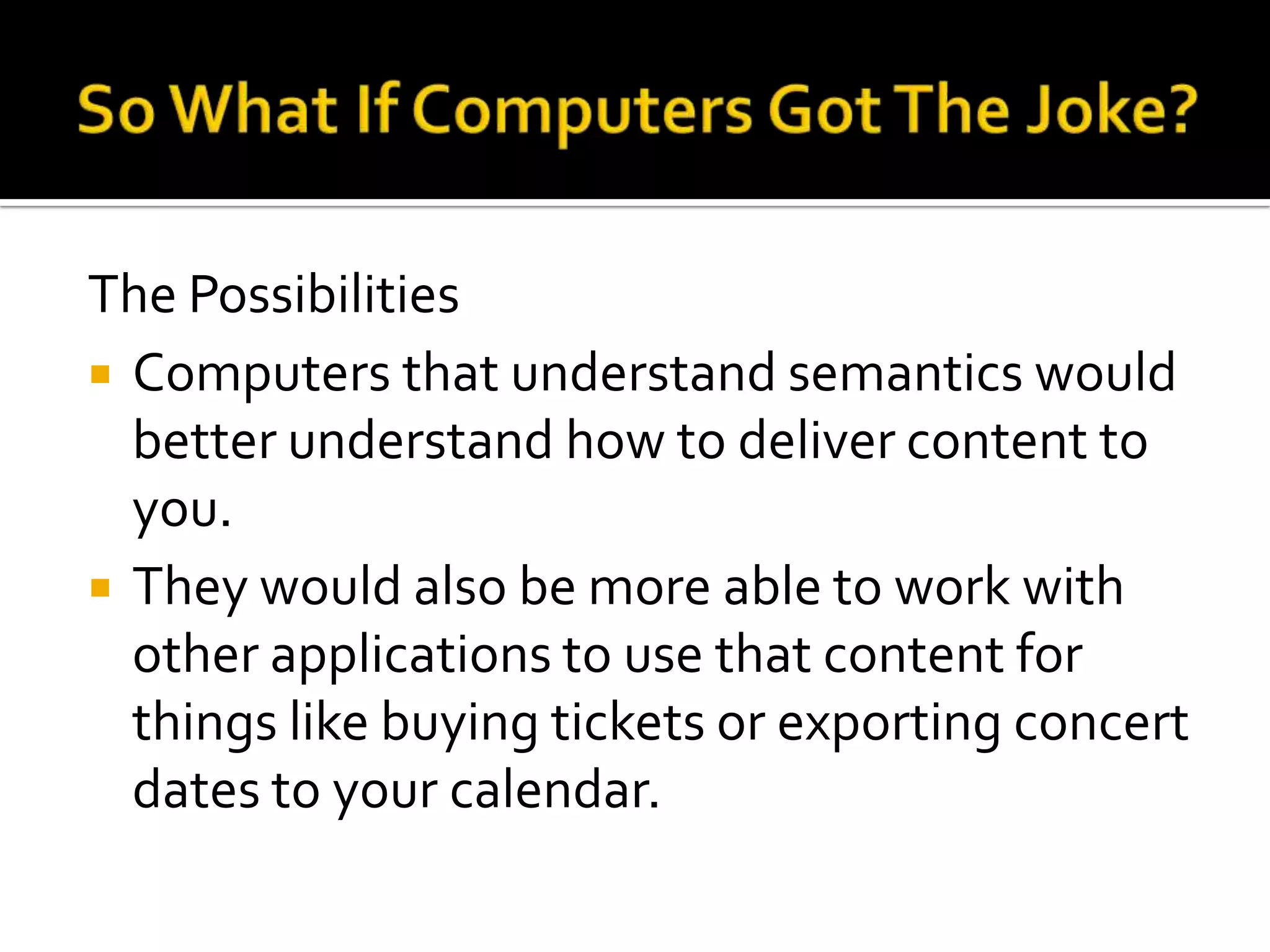The Possibilities
 Computers that understand semantics would
better understand how to deliver content to
you.
 They would also be more able to work with
other applications to use that content for
things like buying tickets or exporting concert
dates to your calendar.
 