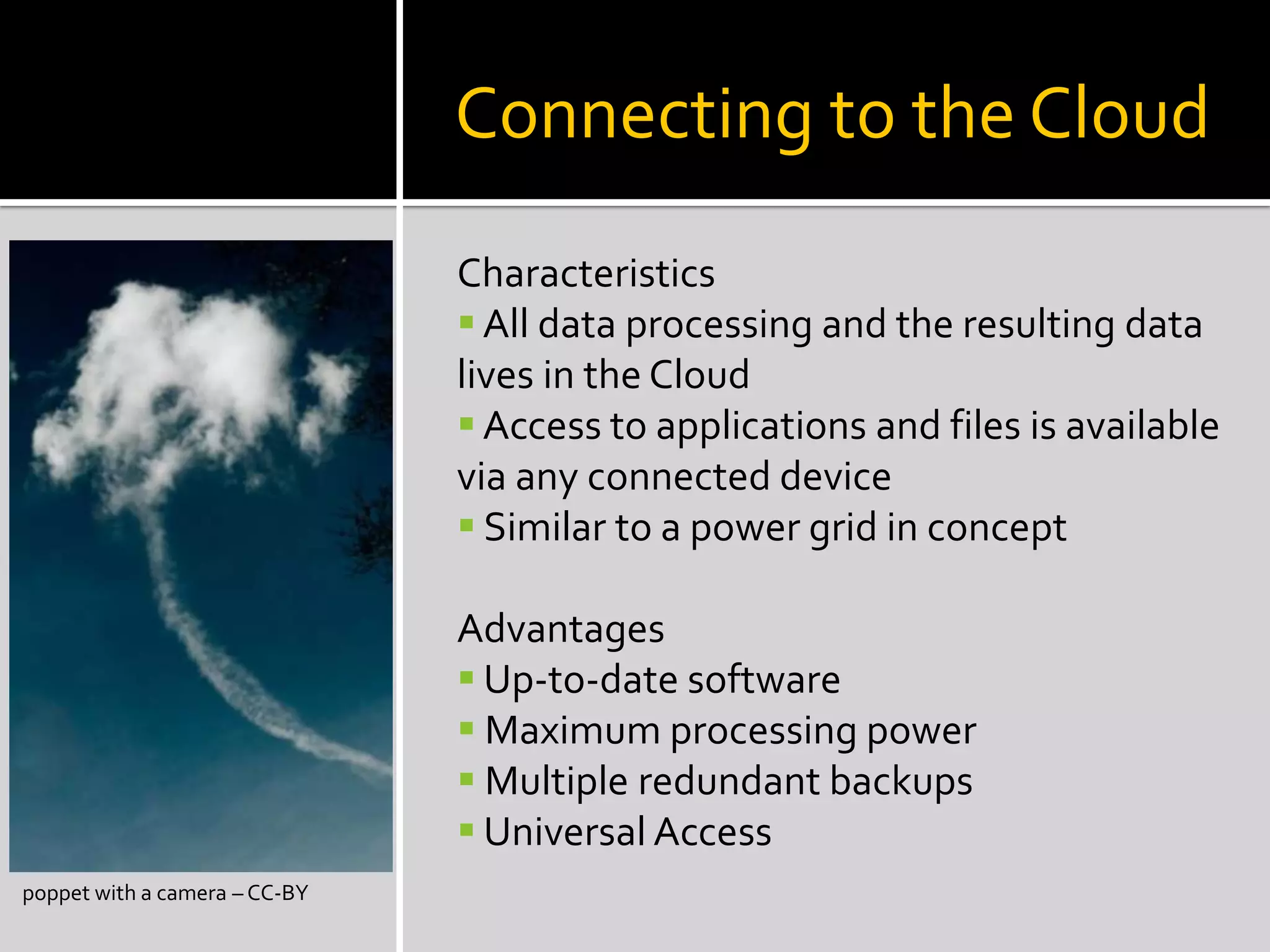Connecting to the Cloud
poppet with a camera – CC-BY
Characteristics
 All data processing and the resulting data
lives in the Cloud
 Access to applications and files is available
via any connected device
 Similar to a power grid in concept
Advantages
 Up-to-date software
 Maximum processing power
 Multiple redundant backups
 Universal Access
 