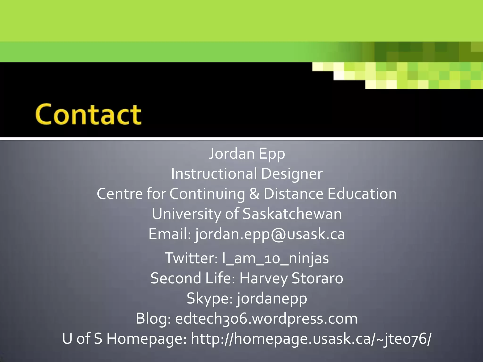 Jordan Epp
Instructional Designer
Centre for Continuing & Distance Education
University of Saskatchewan
Email: jordan.epp@usask.ca
Twitter: I_am_10_ninjas
Second Life: Harvey Storaro
Skype: jordanepp
Blog: edtech306.wordpress.com
U of S Homepage: http://homepage.usask.ca/~jte076/
 