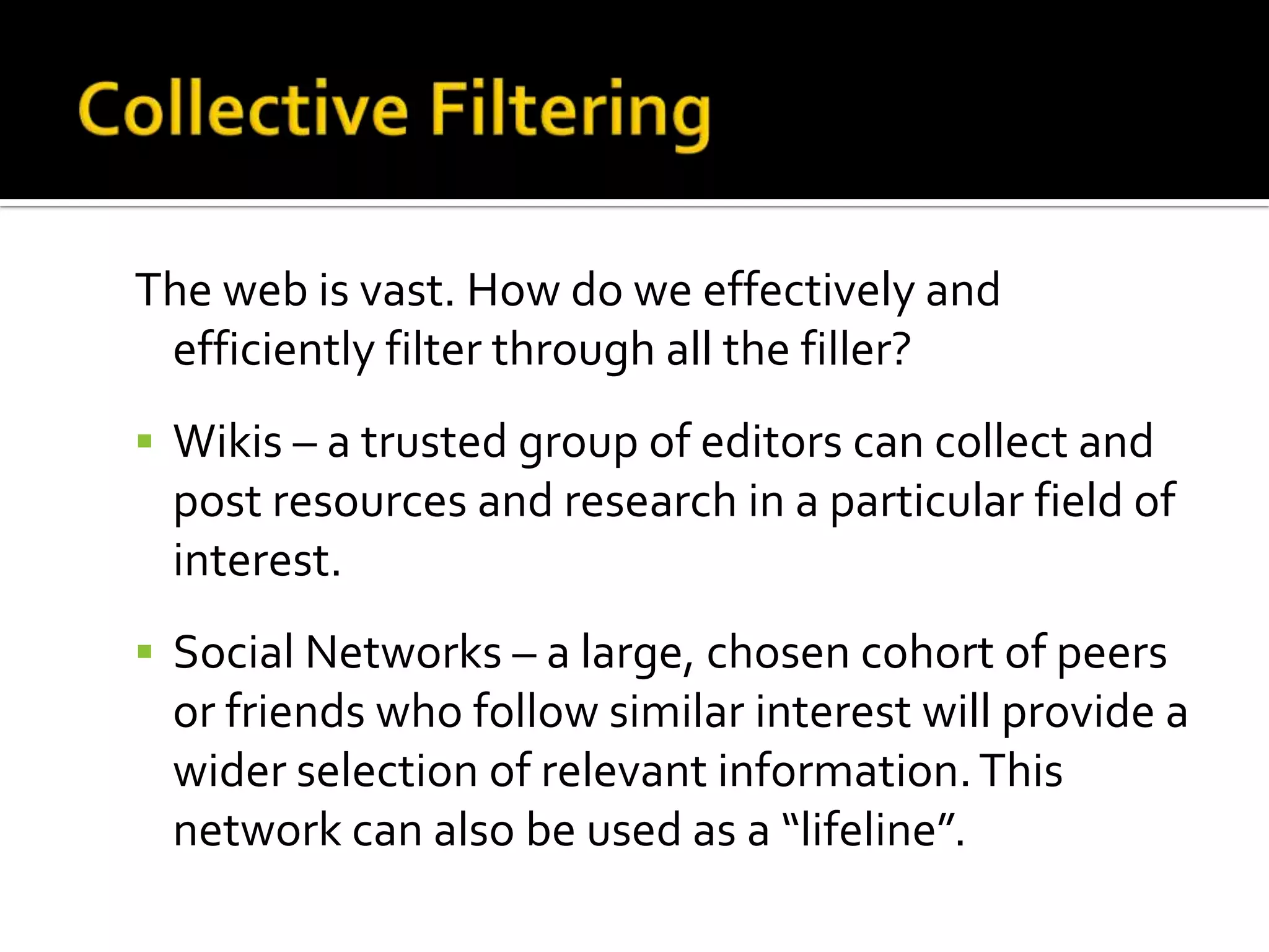 The web is vast. How do we effectively and
efficiently filter through all the filler?
 Wikis – a trusted group of editors can collect and
post resources and research in a particular field of
interest.
 Social Networks – a large, chosen cohort of peers
or friends who follow similar interest will provide a
wider selection of relevant information.This
network can also be used as a “lifeline”.
 