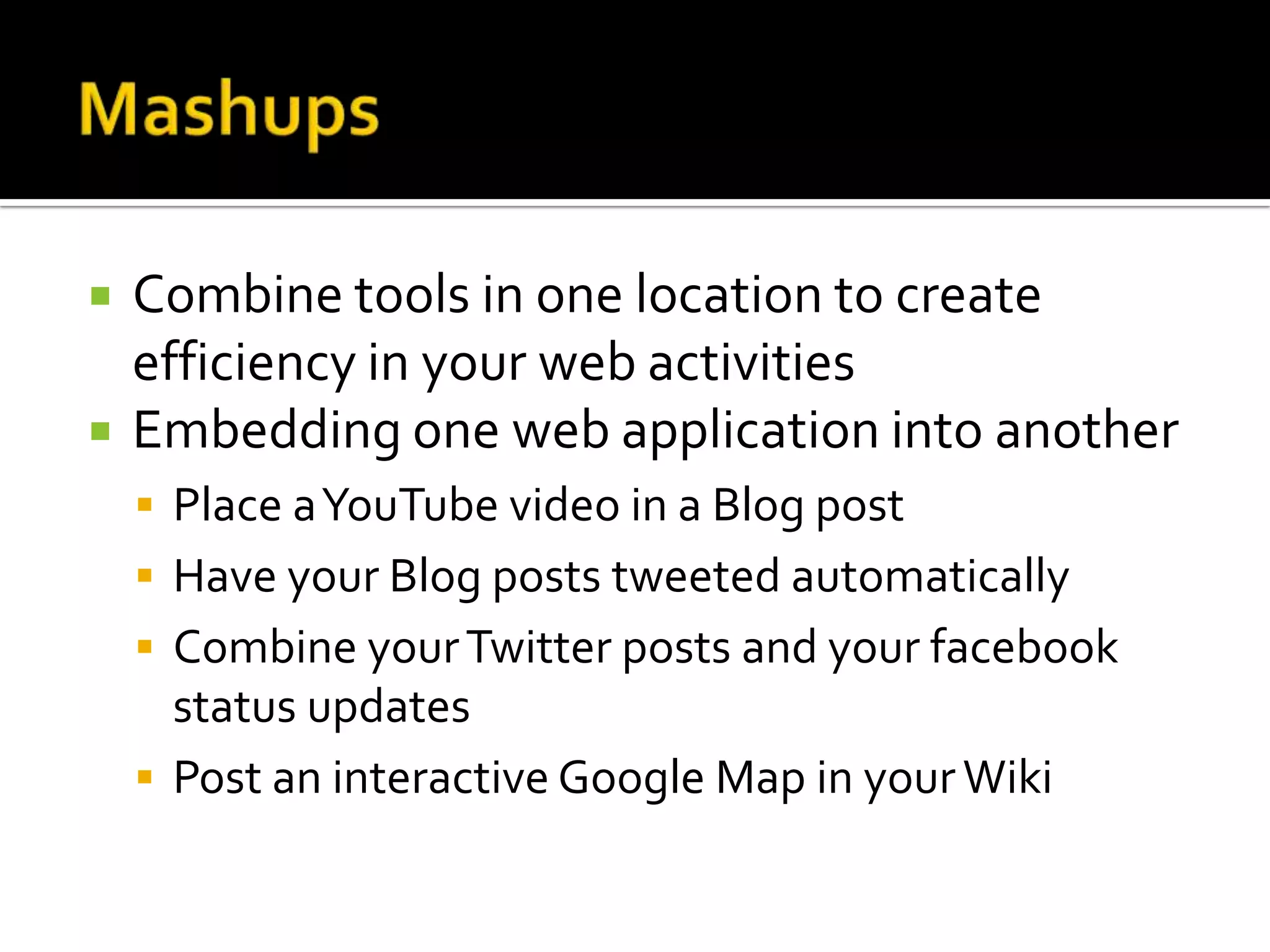  Combine tools in one location to create
efficiency in your web activities
 Embedding one web application into another
 Place aYouTube video in a Blog post
 Have your Blog posts tweeted automatically
 Combine yourTwitter posts and your facebook
status updates
 Post an interactive Google Map in yourWiki
 