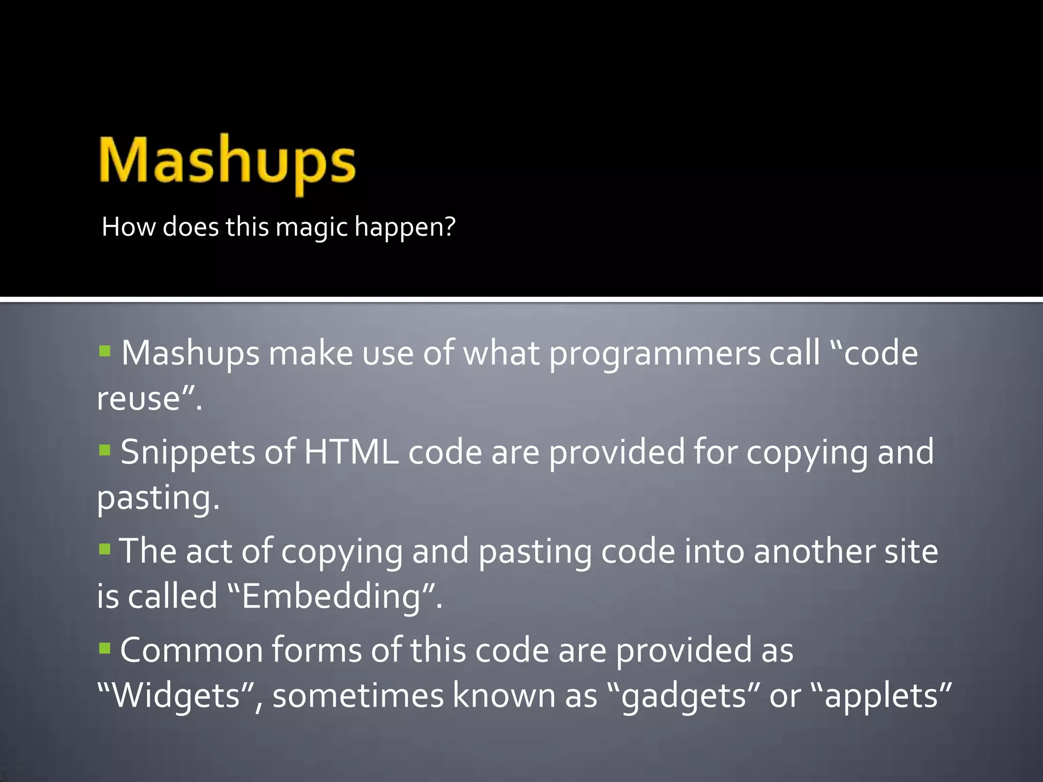 How does this magic happen?
 Mashups make use of what programmers call “code
reuse”.
 Snippets of HTML code are provided for copying and
pasting.
The act of copying and pasting code into another site
is called “Embedding”.
 Common forms of this code are provided as
“Widgets”, sometimes known as “gadgets” or “applets”
 