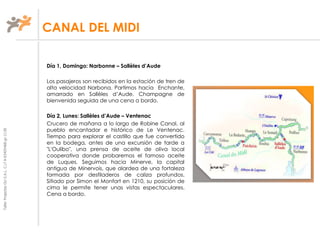TallerProjectesOciS.A.L.C.i.fA-63405468gc-1138
Día 1, Domingo: Narbonne – Sallèles d’Aude
Los pasajeros son recibidos en la estación de tren de
alta velocidad Narbona. Partimos hacia Enchante,
amarrado en Sallèles d’Aude. Champagne de
bienvenida seguida de una cena a bordo.
Día 2, Lunes: Sallèles d’Aude – Ventenac
Crucero de mañana a lo largo de Robine Canal, al
pueblo encantador e histórico de Le Ventenac.
Tiempo para explorar el castillo que fue convertido
en la bodega, antes de una excursión de tarde a
"L'Oulibo", una prensa de aceite de oliva local
cooperativa donde probaremos el famoso aceite
de Luques. Seguimos hacia Minerve, la capital
antigua de Minervois, que alardea de una fortaleza
formada por desfiladeros de caliza profundos.
Sitiado por Simon el Monfort en 1210, su posición de
cima le permite tener unas vistas espectaculares.
Cena a bordo.
CANAL DEL MIDI
 