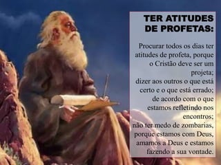 TER ATITUDES
DE PROFETAS:
Procurar todos os dias ter
atitudes de profeta, porque
o Cristão deve ser um
projeta;
dizer aos outros o que está
certo e o que está errado;
de acordo com o que
estamos refletindo nos
encontros;
não ter medo de zombarias,
porque estamos com Deus,
amamos a Deus e estamos
fazendo a sua vontade.
 